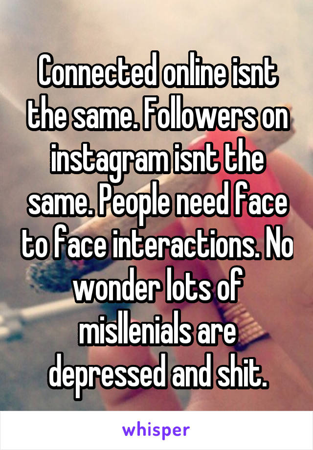 Connected online isnt the same. Followers on instagram isnt the same. People need face to face interactions. No wonder lots of misllenials are depressed and shit.