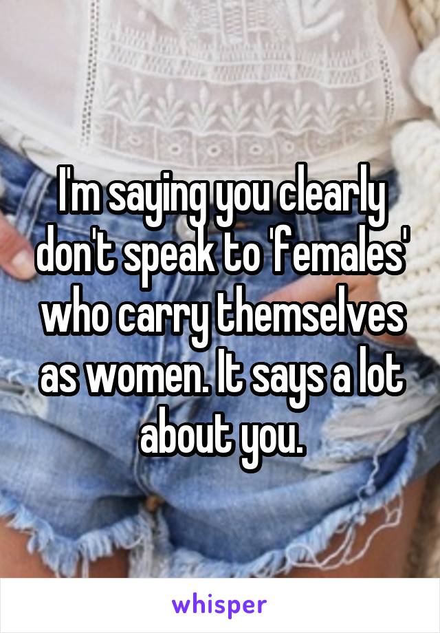 I'm saying you clearly don't speak to 'females' who carry themselves as women. It says a lot about you.