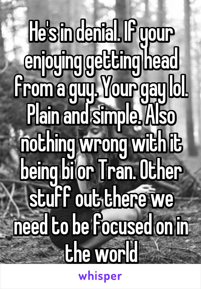 He's in denial. If your enjoying getting head from a guy. Your gay lol. Plain and simple. Also nothing wrong with it being bi or Tran. Other stuff out there we need to be focused on in the world