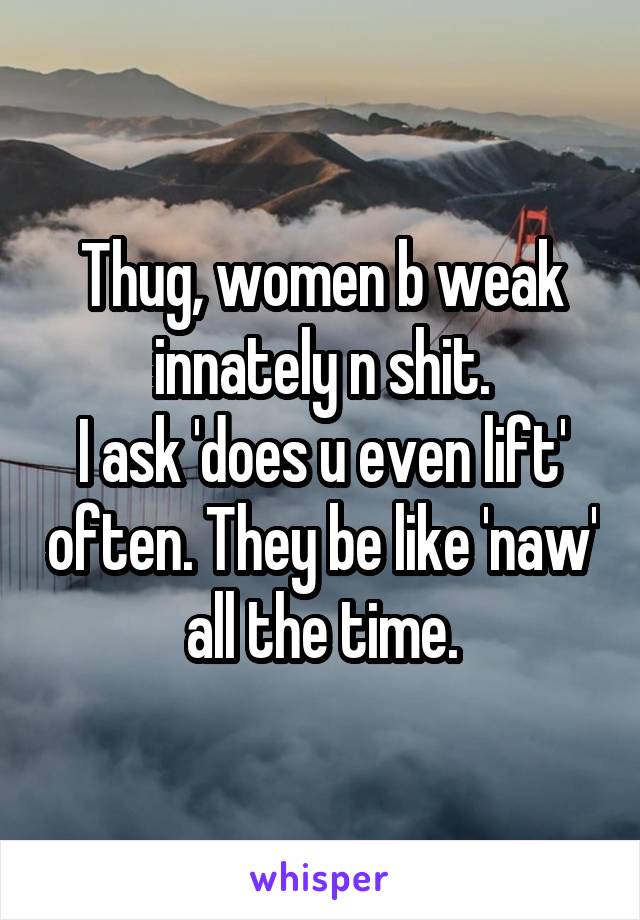 Thug, women b weak innately n shit.
I ask 'does u even lift' often. They be like 'naw' all the time.