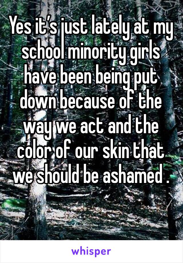 Yes it’s just lately at my school minority girls have been being put down because of the way we act and the color of our skin that we should be ashamed . 