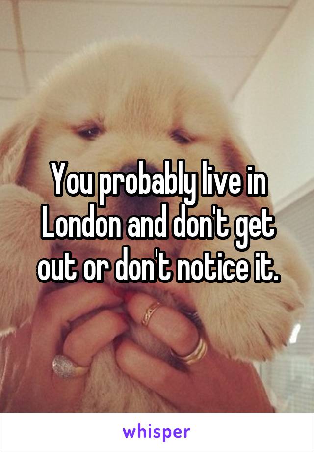 You probably live in London and don't get out or don't notice it.