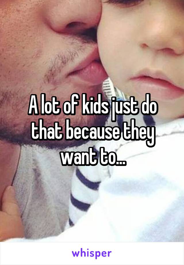 A lot of kids just do that because they want to...