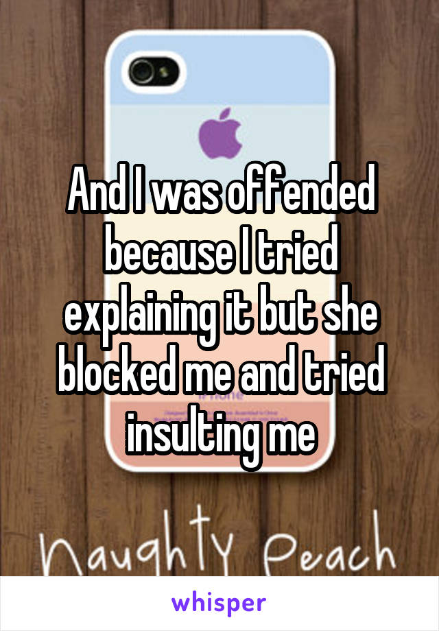 And I was offended because I tried explaining it but she blocked me and tried insulting me