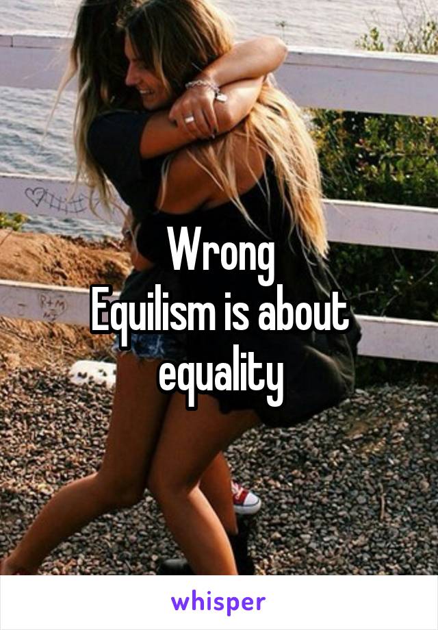 Wrong
Equilism is about equality