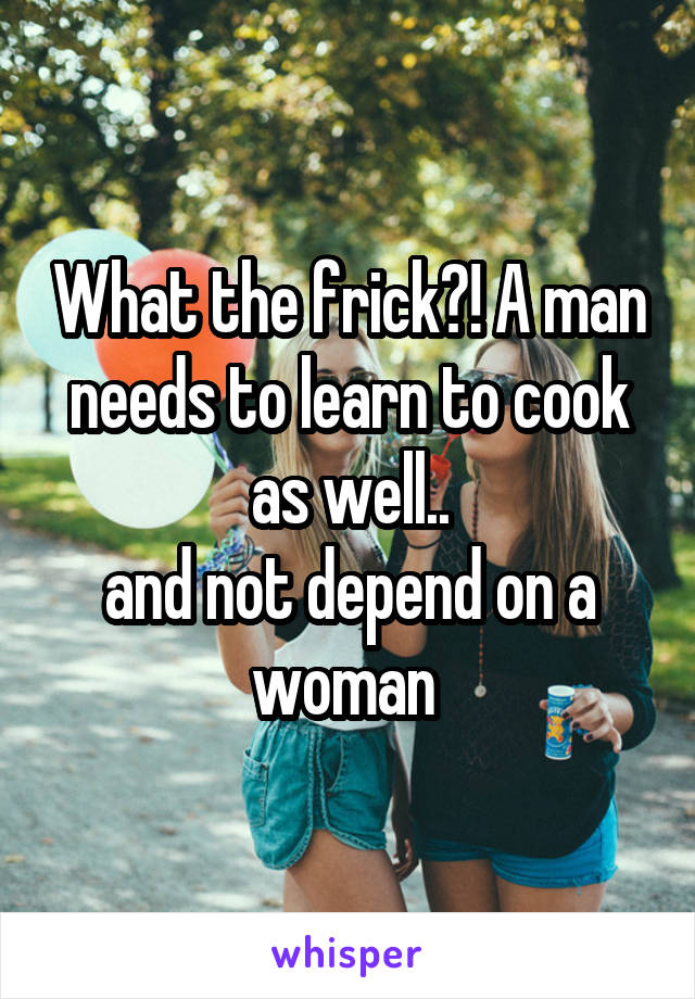 What the frick?! A man needs to learn to cook as well..
and not depend on a woman 