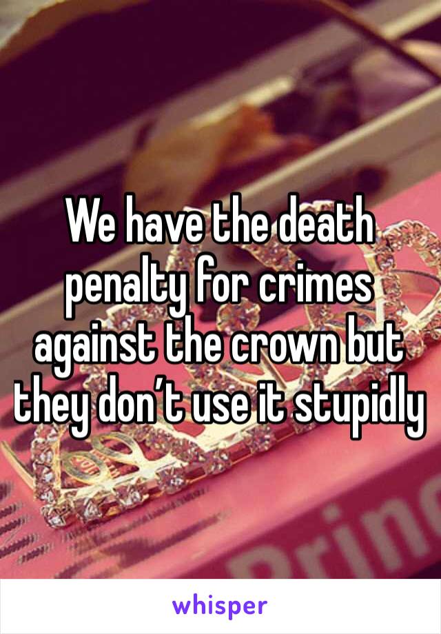 We have the death penalty for crimes against the crown but they don’t use it stupidly  