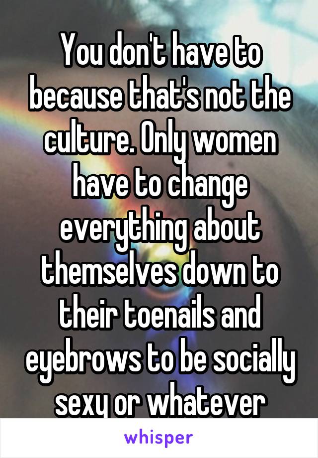 You don't have to because that's not the culture. Only women have to change everything about themselves down to their toenails and eyebrows to be socially sexy or whatever