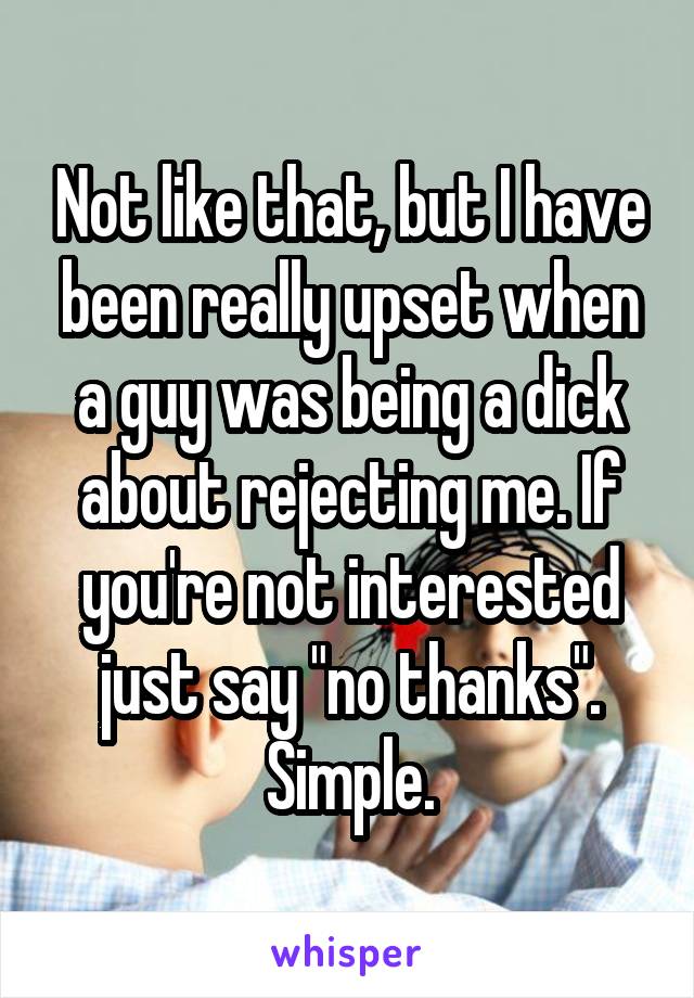 Not like that, but I have been really upset when a guy was being a dick about rejecting me. If you're not interested just say "no thanks". Simple.