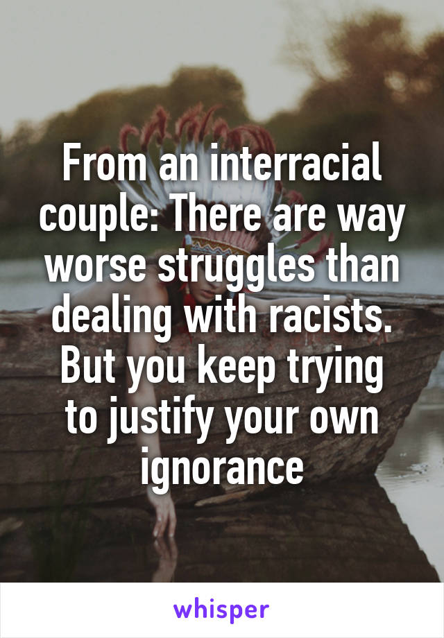 From an interracial couple: There are way worse struggles than dealing with racists.
But you keep trying to justify your own ignorance