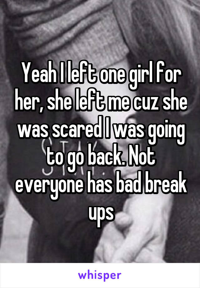 Yeah I left one girl for her, she left me cuz she was scared I was going to go back. Not everyone has bad break ups