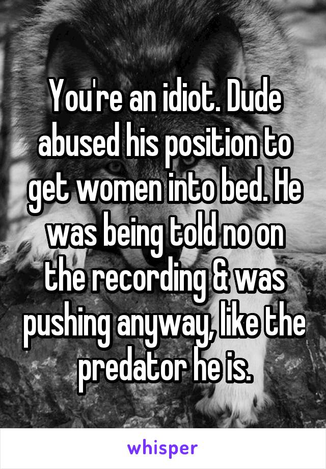 You're an idiot. Dude abused his position to get women into bed. He was being told no on the recording & was pushing anyway, like the predator he is.