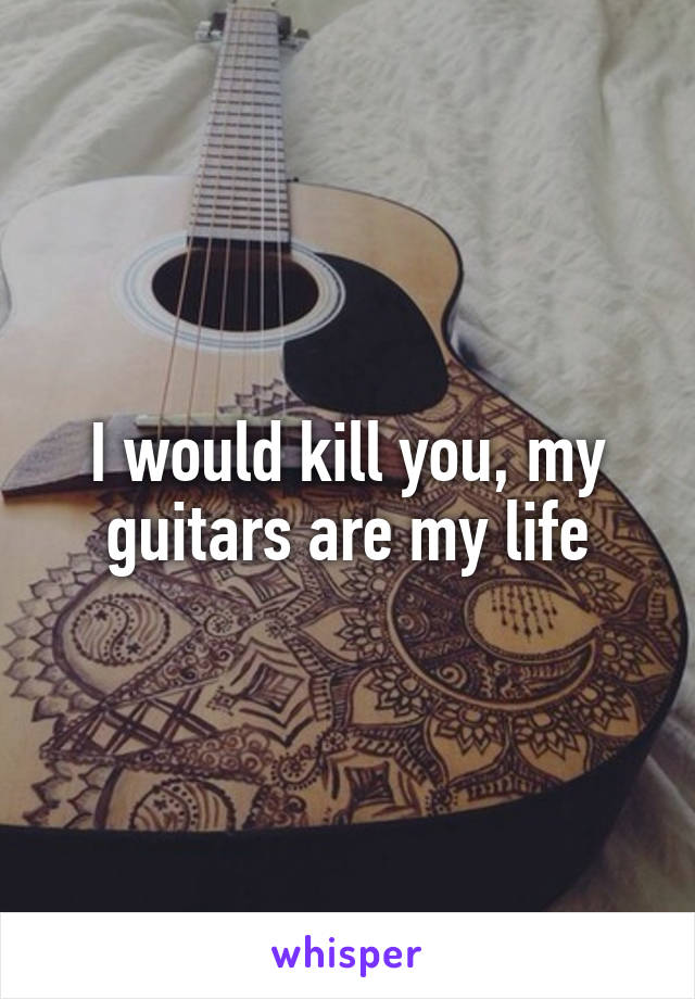 I would kill you, my guitars are my life