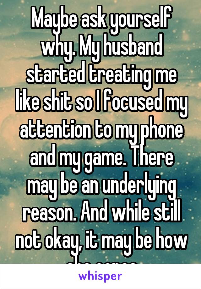 Maybe ask yourself why. My husband started treating me like shit so I focused my attention to my phone and my game. There may be an underlying reason. And while still not okay, it may be how she copes