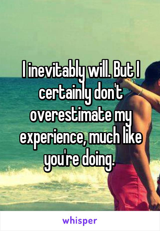 I inevitably will. But I certainly don't overestimate my experience, much like you're doing. 