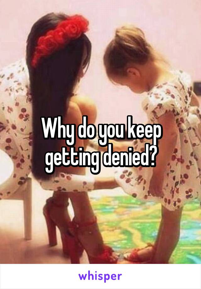 Why do you keep getting denied?