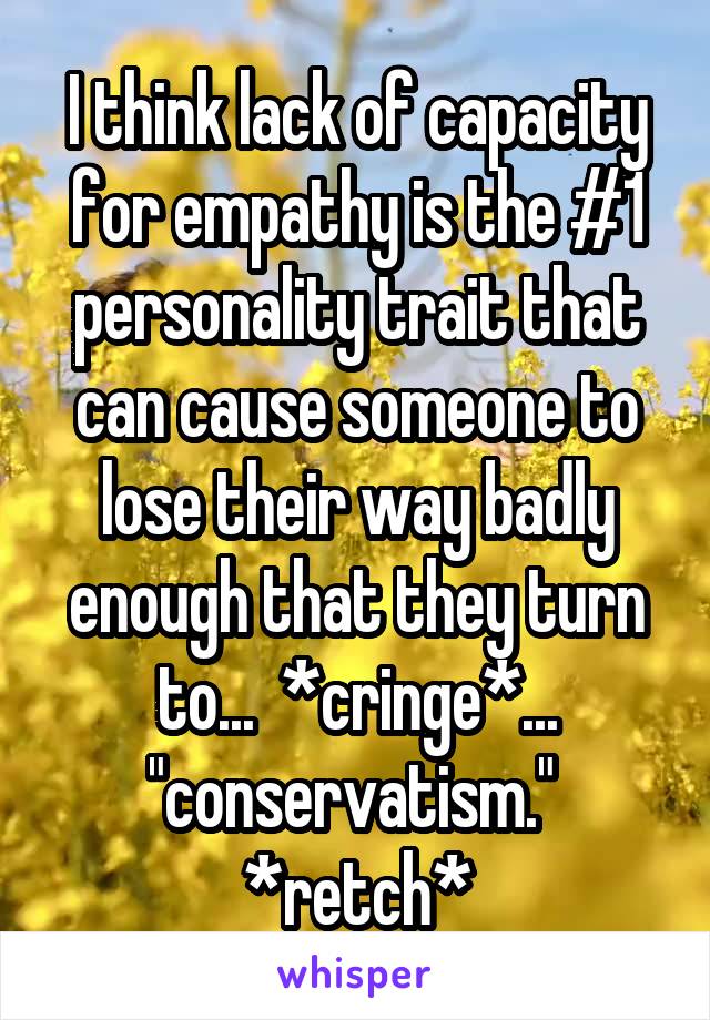 I think lack of capacity for empathy is the #1 personality trait that can cause someone to lose their way badly enough that they turn to...  *cringe*... "conservatism."  *retch*