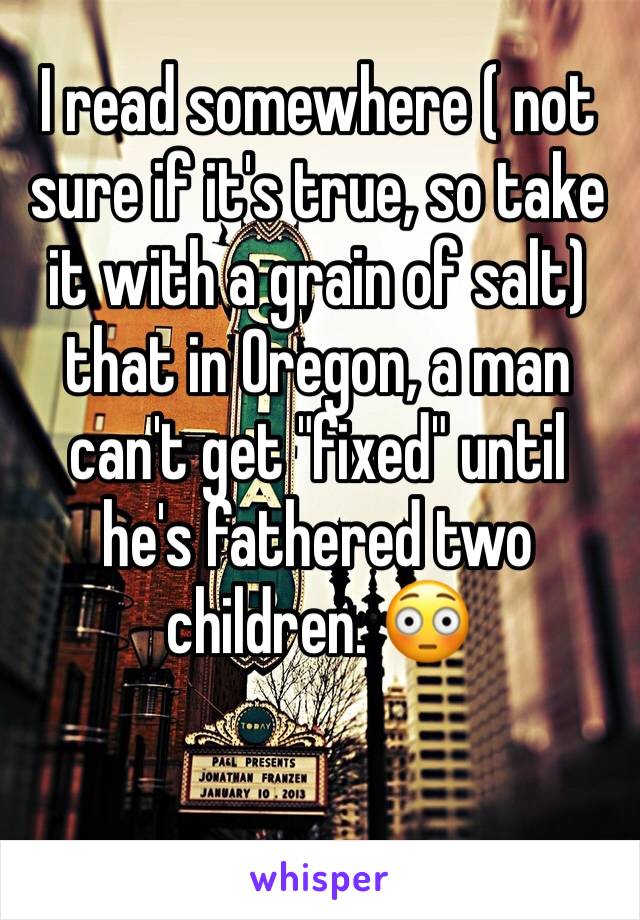 I read somewhere ( not sure if it's true, so take it with a grain of salt) that in Oregon, a man can't get "fixed" until he's fathered two children. 😳 