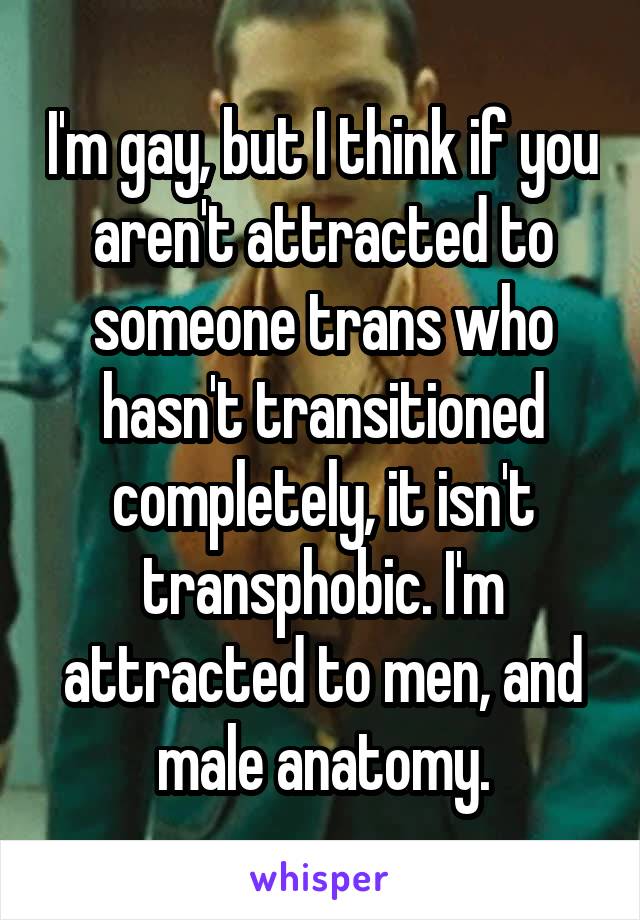 I'm gay, but I think if you aren't attracted to someone trans who hasn't transitioned completely, it isn't transphobic. I'm attracted to men, and male anatomy.