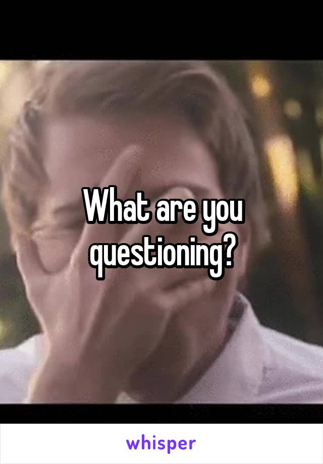 What are you questioning?