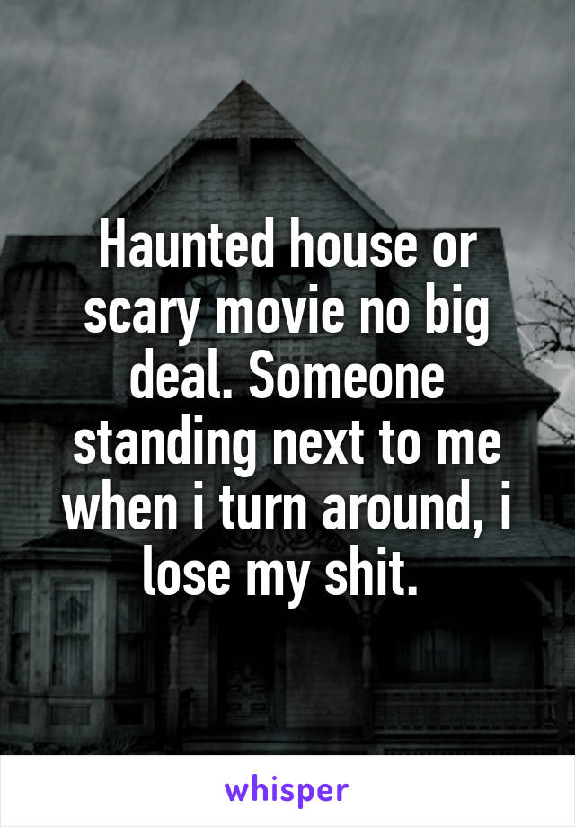 Haunted house or scary movie no big deal. Someone standing next to me when i turn around, i lose my shit. 