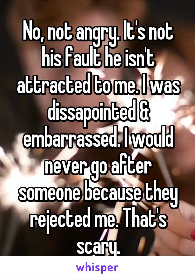 No, not angry. It's not his fault he isn't attracted to me. I was dissapointed & embarrassed. I would never go after someone because they rejected me. That's scary.