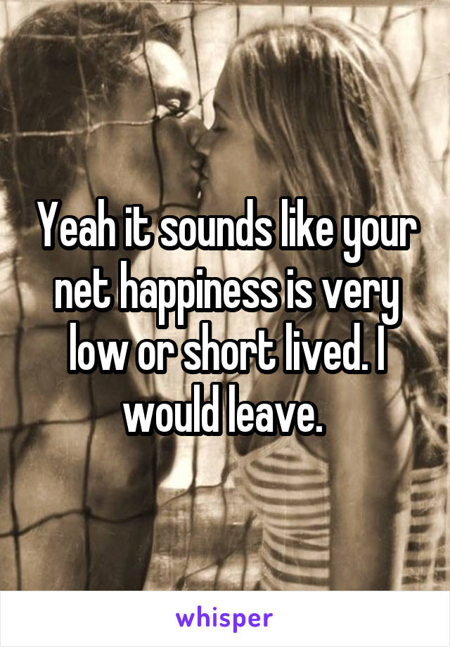 Yeah it sounds like your net happiness is very low or short lived. I would leave. 