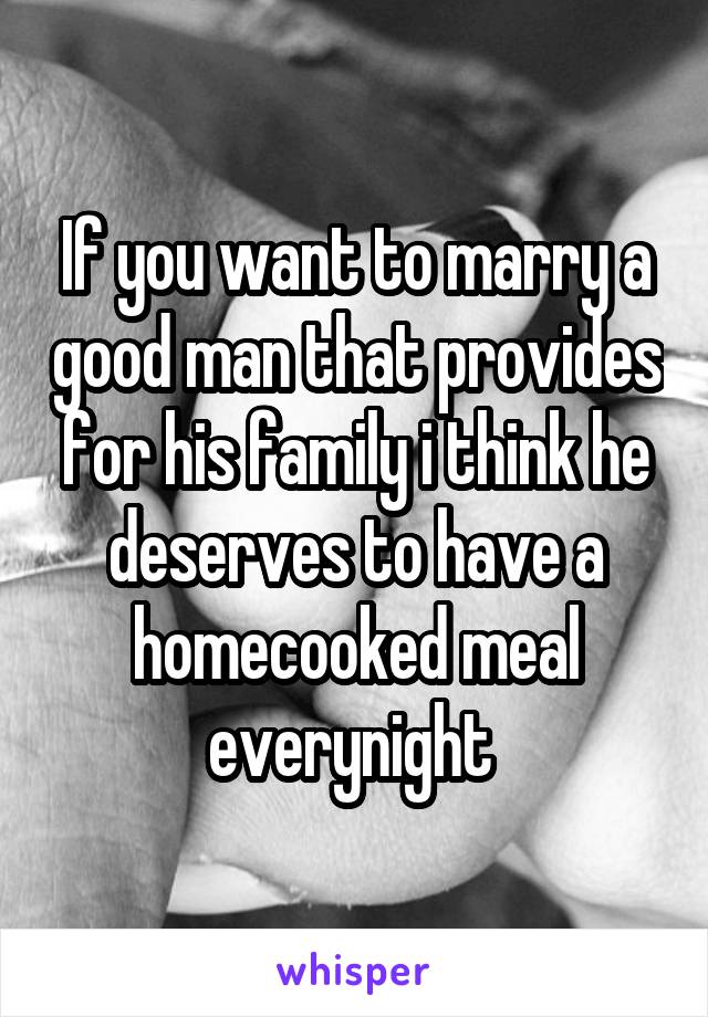 If you want to marry a good man that provides for his family i think he deserves to have a homecooked meal everynight 