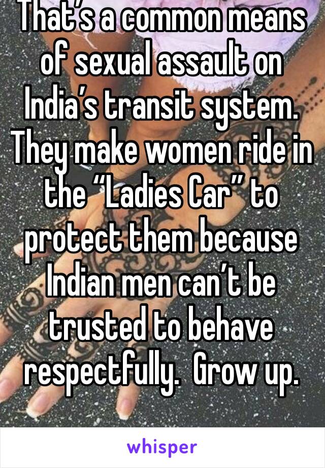 That’s a common means of sexual assault on India’s transit system. They make women ride in the “Ladies Car” to protect them because Indian men can’t be trusted to behave respectfully.  Grow up.