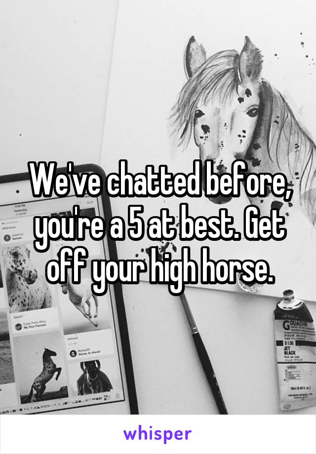 We've chatted before, you're a 5 at best. Get off your high horse.