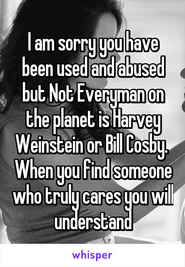 I am sorry you have been used and abused but Not Everyman on the planet is Harvey Weinstein or Bill Cosby.  When you find someone who truly cares you will understand