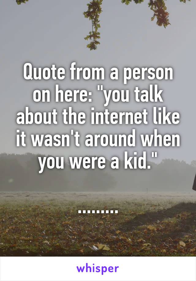 Quote from a person on here: "you talk about the internet like it wasn't around when you were a kid."

.........