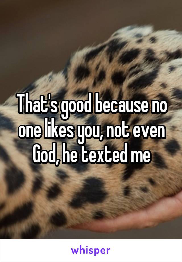 That's good because no one likes you, not even God, he texted me