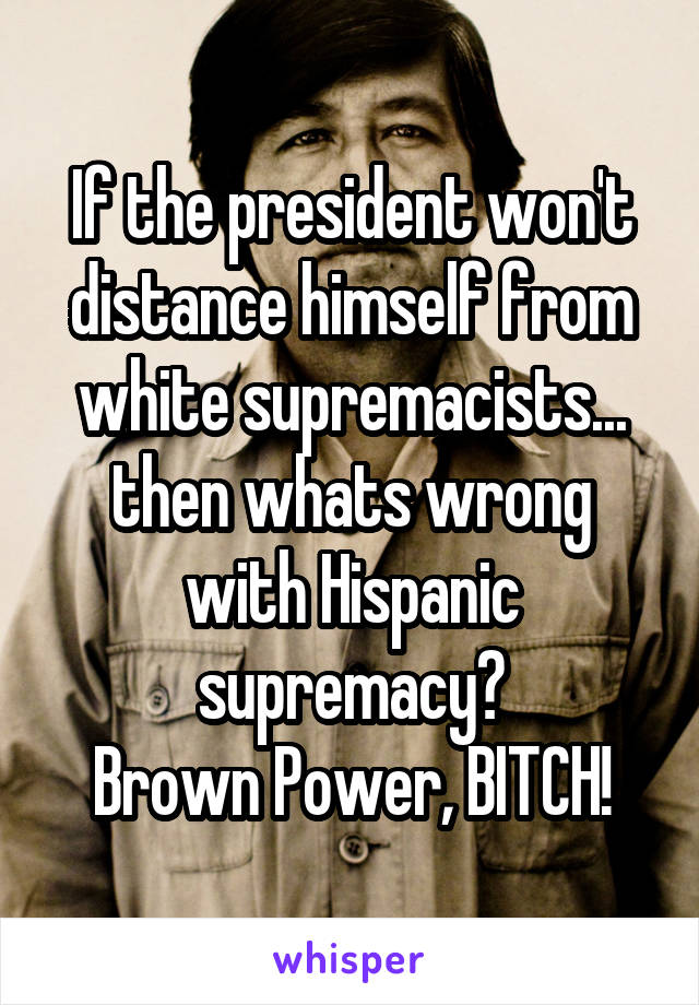 If the president won't distance himself from white supremacists... then whats wrong with Hispanic supremacy?
Brown Power, BITCH!