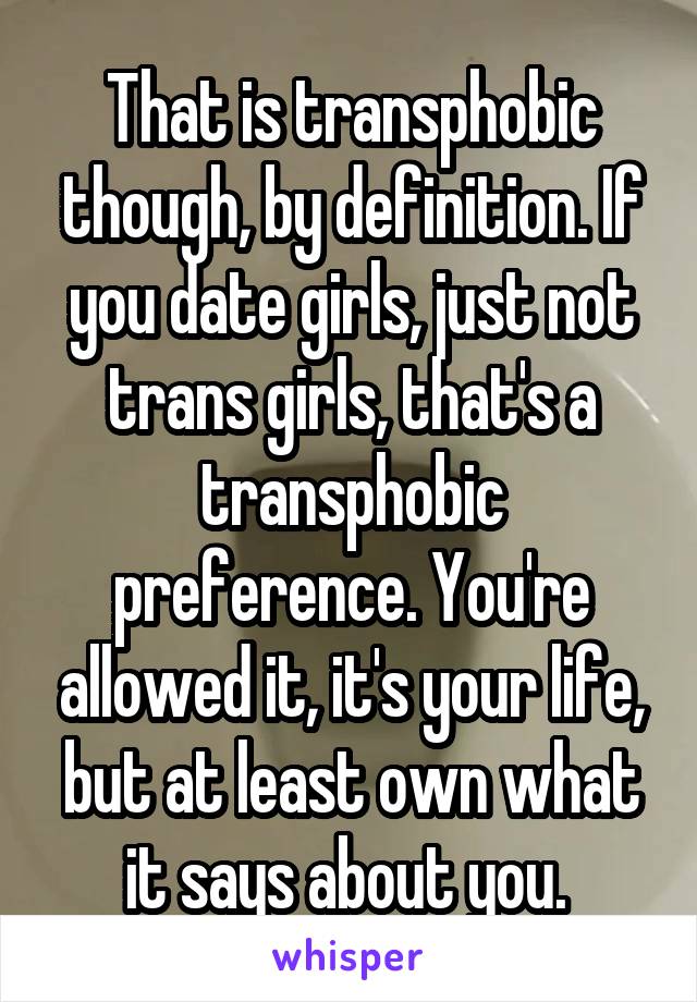 That is transphobic though, by definition. If you date girls, just not trans girls, that's a transphobic preference. You're allowed it, it's your life, but at least own what it says about you. 