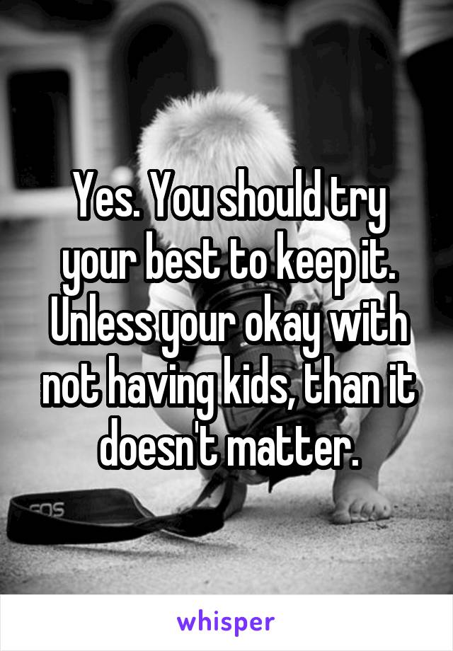 Yes. You should try your best to keep it. Unless your okay with not having kids, than it doesn't matter.
