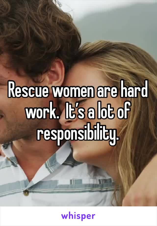Rescue women are hard work.  It’s a lot of responsibility. 