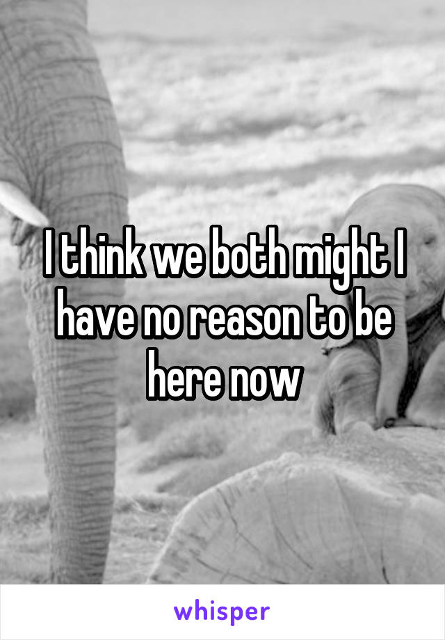 I think we both might I have no reason to be here now
