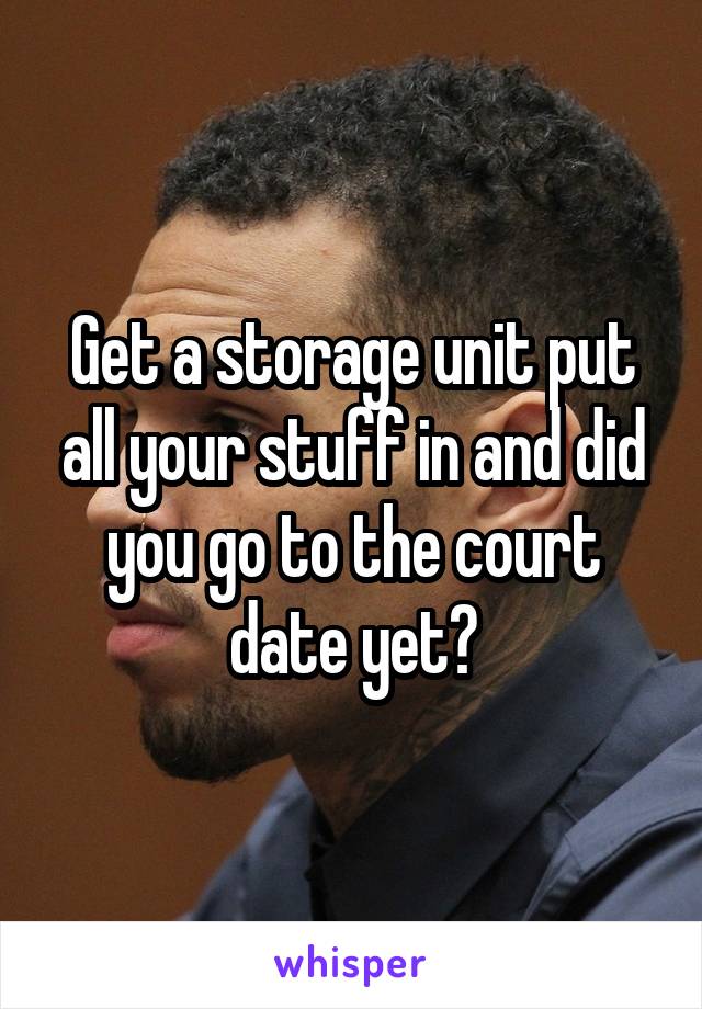 Get a storage unit put all your stuff in and did you go to the court date yet?