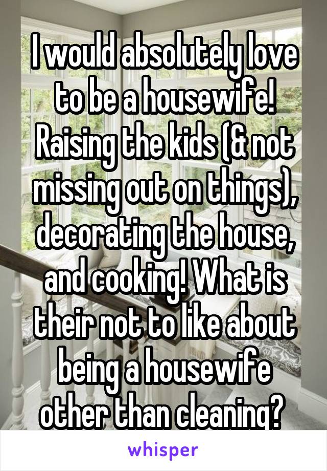 I would absolutely love to be a housewife! Raising the kids (& not missing out on things), decorating the house, and cooking! What is their not to like about being a housewife other than cleaning? 