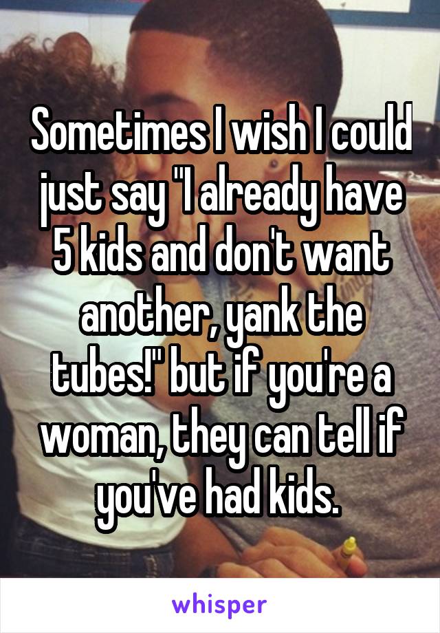 Sometimes I wish I could just say "I already have 5 kids and don't want another, yank the tubes!" but if you're a woman, they can tell if you've had kids. 