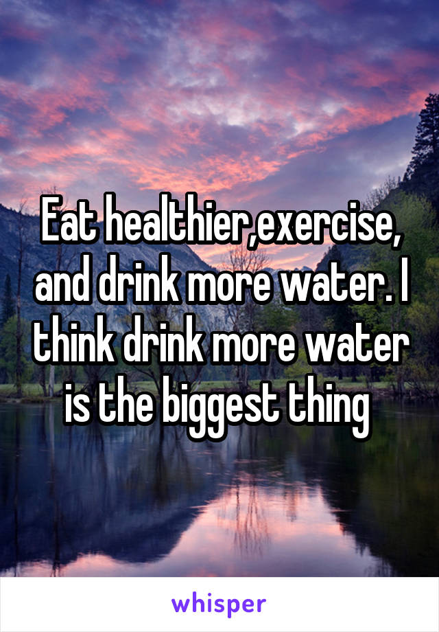 Eat healthier,exercise, and drink more water. I think drink more water is the biggest thing 