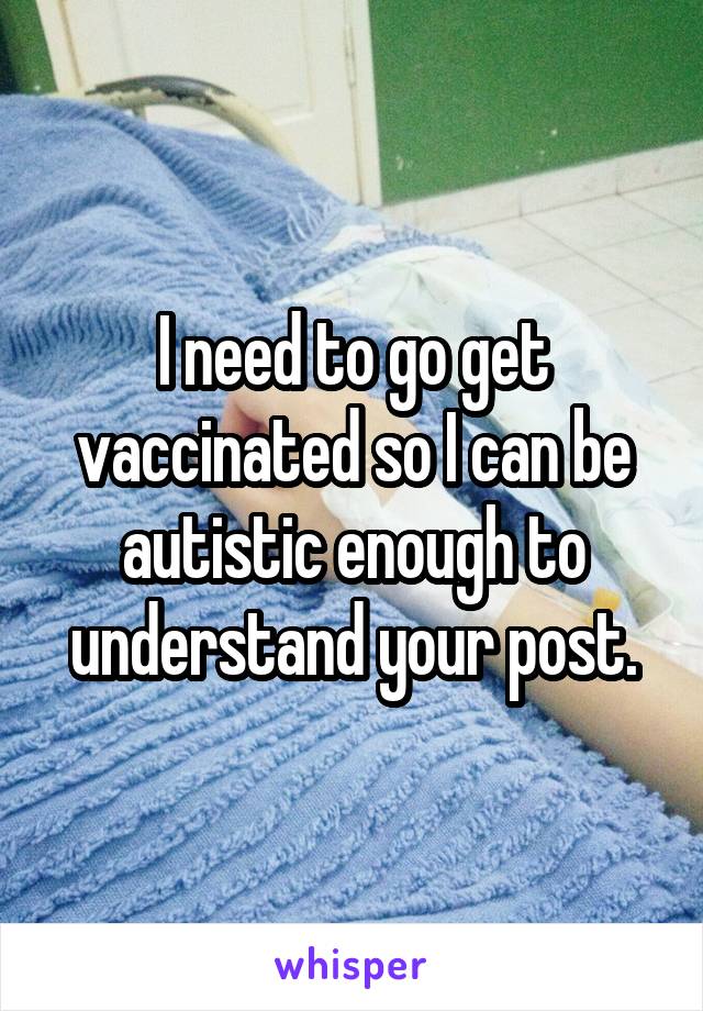 I need to go get vaccinated so I can be autistic enough to understand your post.
