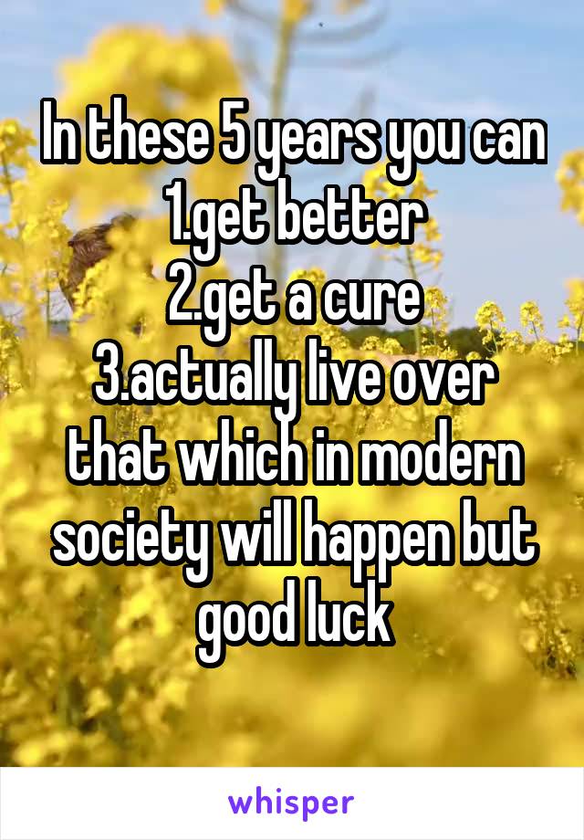 In these 5 years you can 1.get better
2.get a cure
3.actually live over that which in modern society will happen but good luck
