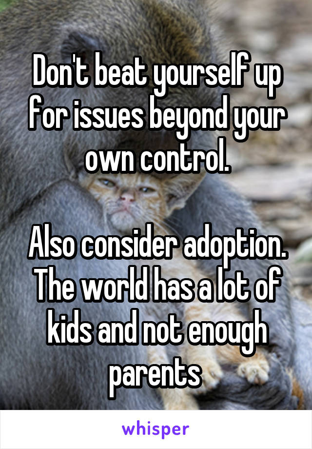 Don't beat yourself up for issues beyond your own control.

Also consider adoption. The world has a lot of kids and not enough parents 