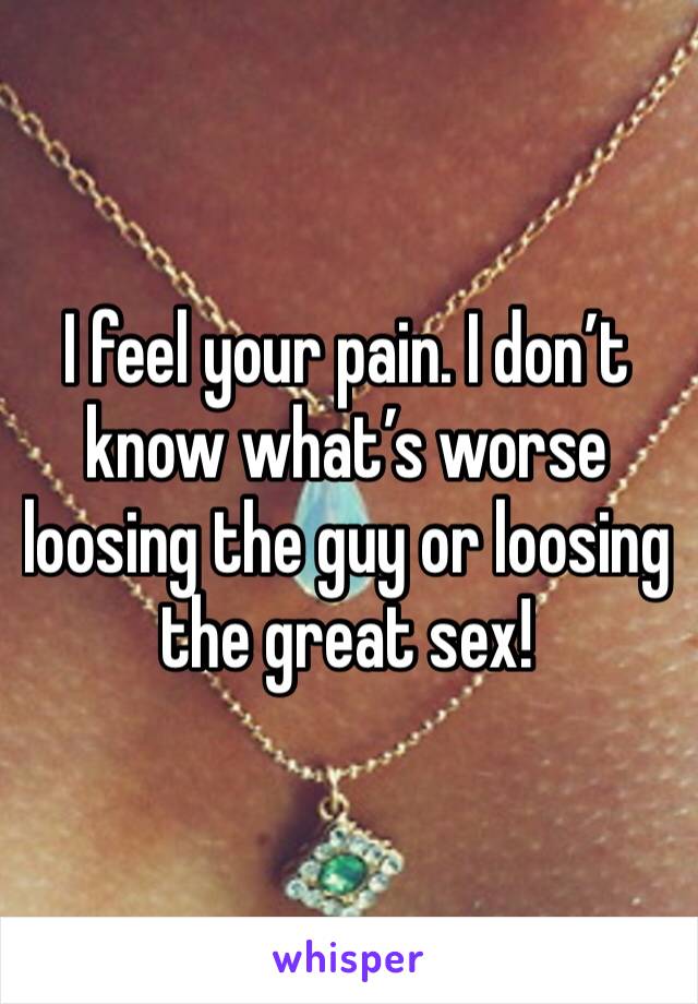 I feel your pain. I don’t know what’s worse loosing the guy or loosing the great sex!