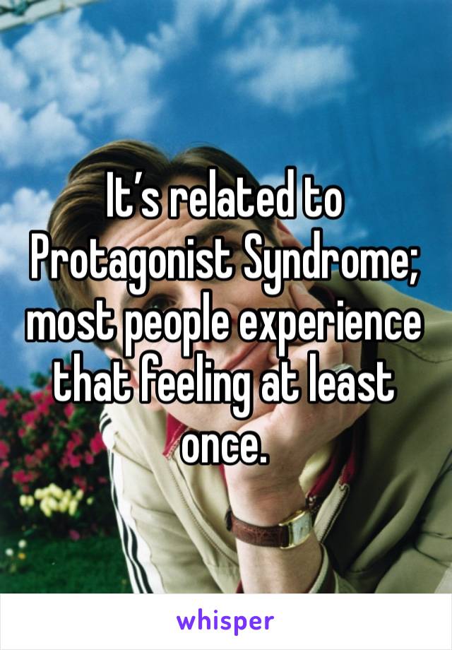 It’s related to Protagonist Syndrome; most people experience that feeling at least once.
