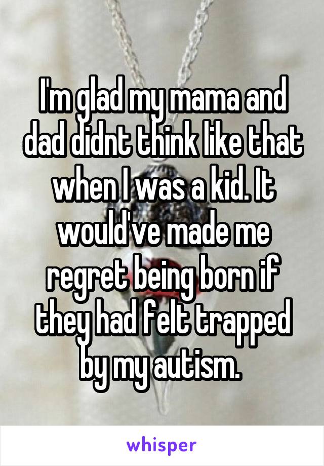 I'm glad my mama and dad didnt think like that when I was a kid. It would've made me regret being born if they had felt trapped by my autism. 