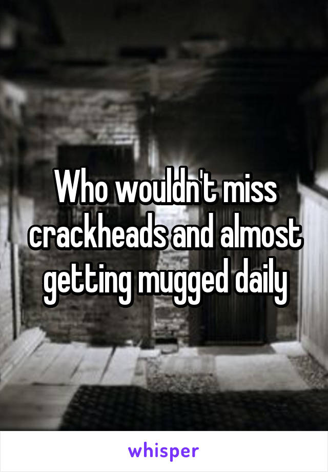 Who wouldn't miss crackheads and almost getting mugged daily