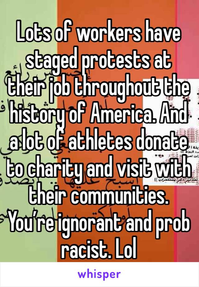 Lots of workers have staged protests at their job throughout the history of America. And a lot of athletes donate to charity and visit with their communities. You’re ignorant and prob racist. Lol